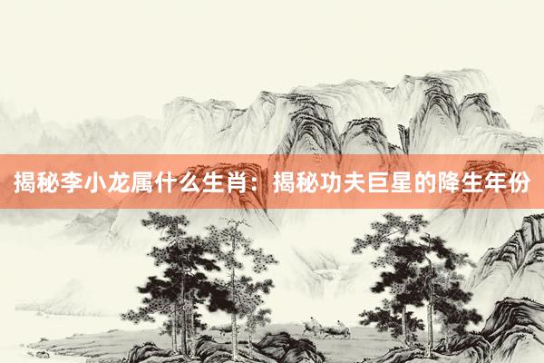 揭秘李小龙属什么生肖：揭秘功夫巨星的降生年份
